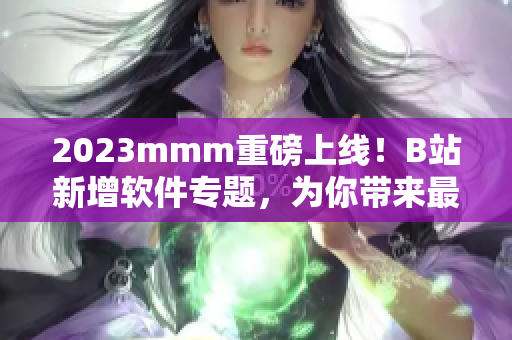 2023mmm重磅上线！B站新增软件专题，为你带来最新软件资讯与评测！