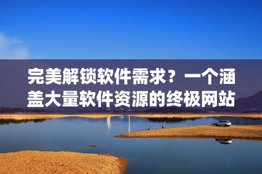 完美解锁软件需求？一个涵盖大量软件资源的终极网站app推荐