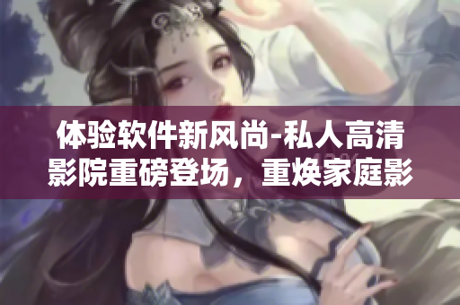 体验软件新风尚-私人高清影院重磅登场，重焕家庭影院的新生活