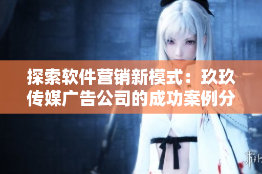 探索软件营销新模式：玖玖传媒广告公司的成功案例分享