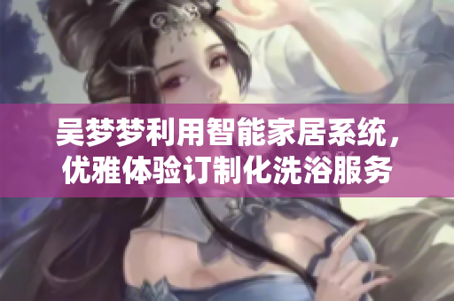 吴梦梦利用智能家居系统，优雅体验订制化洗浴服务