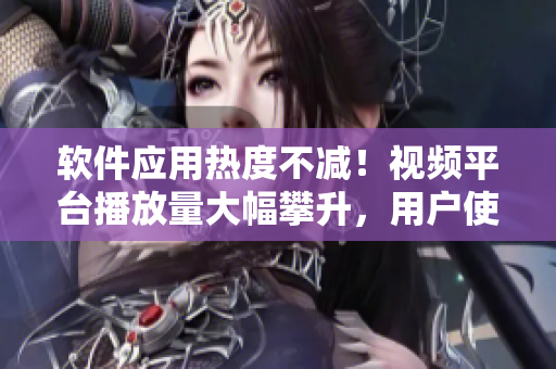 软件应用热度不减！视频平台播放量大幅攀升，用户使用体验受追捧