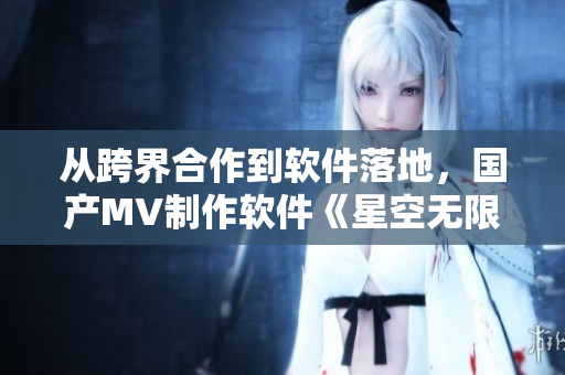 从跨界合作到软件落地，国产MV制作软件《星空无限》的研发背后故事
