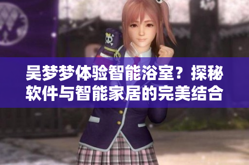 吴梦梦体验智能浴室？探秘软件与智能家居的完美结合！