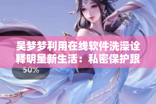 吴梦梦利用在线软件洗澡诠释明星新生活：私密保护跟上科技潮流！