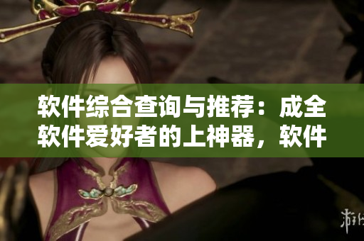 软件综合查询与推荐：成全软件爱好者的上神器，软件攻略与测评一网打尽！