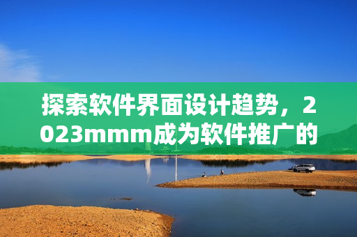 探索软件界面设计趋势，2023mmm成为软件推广的新门户