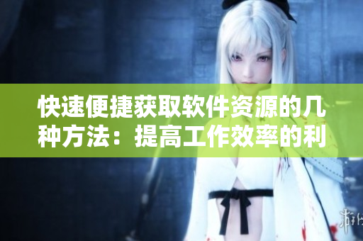 快速便捷获取软件资源的几种方法：提高工作效率的利器！