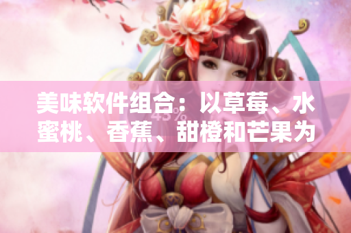 美味软件组合：以草莓、水蜜桃、香蕉、甜橙和芒果为名的五大软件推荐