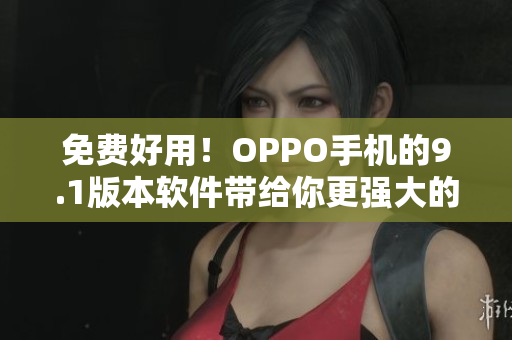 免费好用！OPPO手机的9.1版本软件带给你更强大的体验