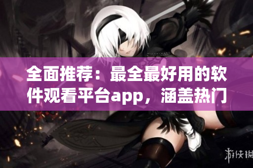 全面推荐：最全最好用的软件观看平台app，涵盖热门软件精彩内容！