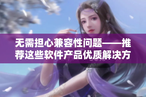 无需担心兼容性问题——推荐这些软件产品优质解决方案!