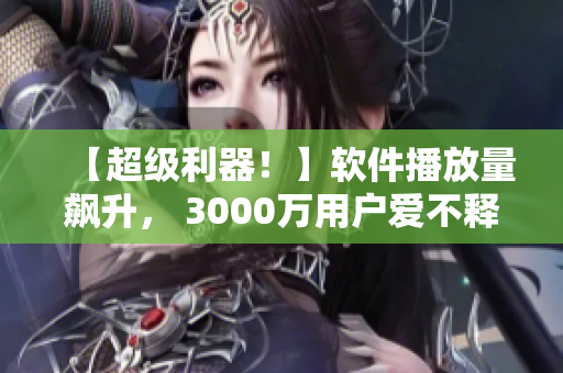 【超级利器！】软件播放量飙升， 3000万用户爱不释手，这是为什么？