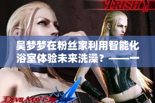 吴梦梦在粉丝家利用智能化浴室体验未来洗澡？——一位编辑的感受