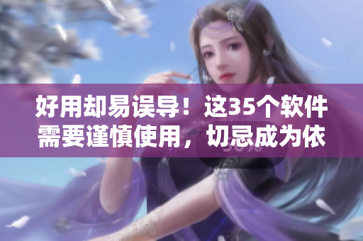 好用却易误导！这35个软件需要谨慎使用，切忌成为依赖
