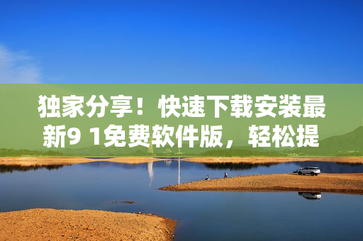 独家分享！快速下载安装最新9 1免费软件版，轻松提升工作效率
