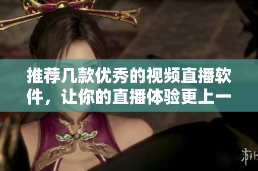 推荐几款优秀的视频直播软件，让你的直播体验更上一层楼！