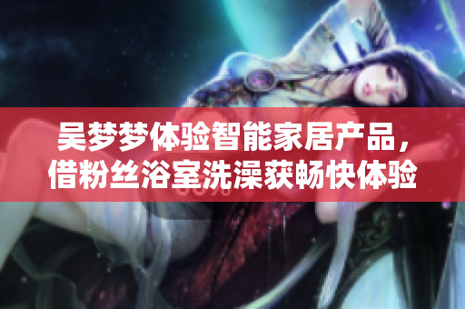 吴梦梦体验智能家居产品，借粉丝浴室洗澡获畅快体验