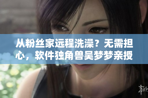 从粉丝家远程洗澡？无需担心，软件独角兽吴梦梦亲授智能教程！