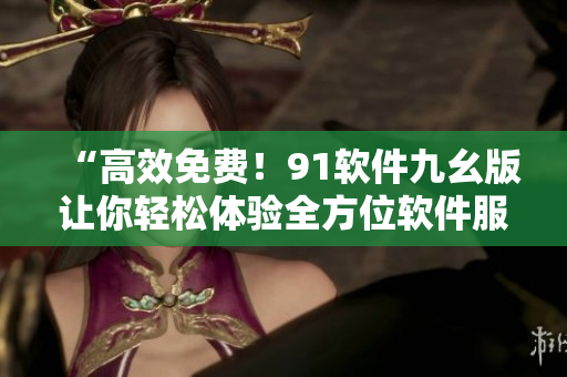 “高效免费！91软件九幺版让你轻松体验全方位软件服务”