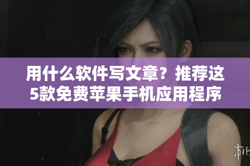 用什么软件写文章？推荐这5款免费苹果手机应用程序，帮助您提升编写效率！