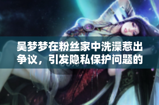 吴梦梦在粉丝家中洗澡惹出争议，引发隐私保护问题的思考