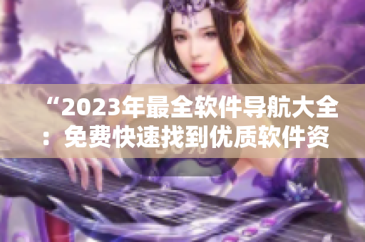 “2023年最全软件导航大全：免费快速找到优质软件资源！”