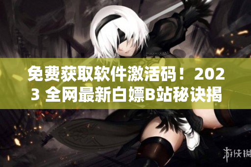 免费获取软件激活码！2023 全网最新白嫖B站秘诀揭秘！