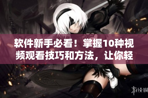 软件新手必看！掌握10种视频观看技巧和方法，让你轻松享受学习之旅