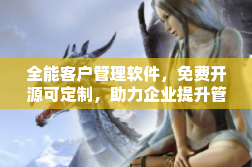 全能客户管理软件，免费开源可定制，助力企业提升管理效率和客户满意度