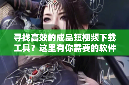 寻找高效的成品短视频下载工具？这里有你需要的软件！