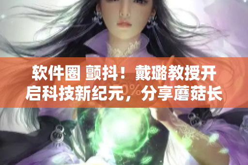软件圈 颤抖！戴璐教授开启科技新纪元，分享蘑菇长知识