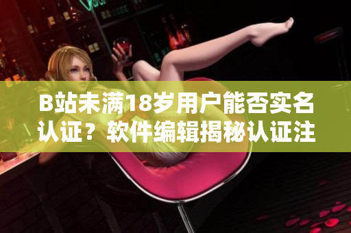 B站未满18岁用户能否实名认证？软件编辑揭秘认证注意事项！