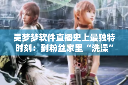 吴梦梦软件直播史上最独特时刻：到粉丝家里“洗澡”