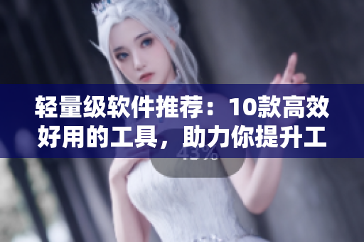 轻量级软件推荐：10款高效好用的工具，助力你提升工作效率