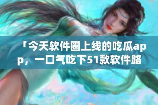 「今天软件圈上线的吃瓜app，一口气吃下51款软件路线图」