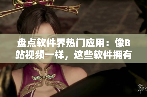 盘点软件界热门应用：像B站视频一样，这些软件拥有数量惊人的活跃用户