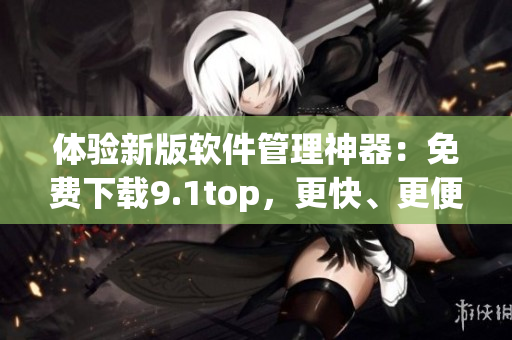 体验新版软件管理神器:免费下载9.1top,更快、更便捷! 体验新版软件管理神器:免费下载9.1top,更快、更便捷!