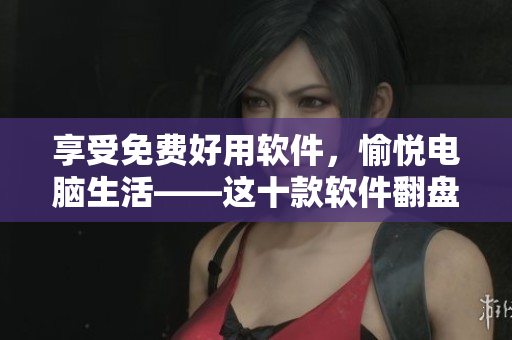 享受免费好用软件，愉悦电脑生活——这十款软件翻盘你的编辑生涯