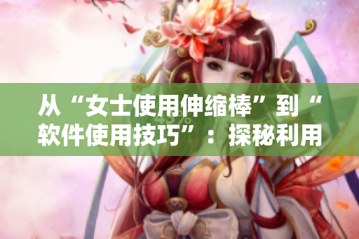 从“女士使用伸缩棒”到“软件使用技巧”：探秘利用软件最佳实践