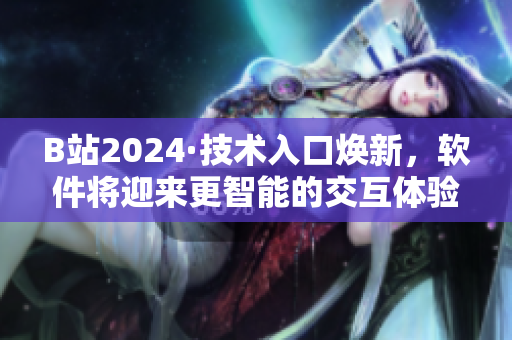 B站2024·技术入口焕新，软件将迎来更智能的交互体验