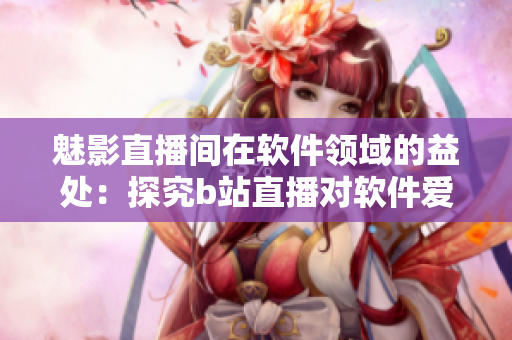 魅影直播间在软件领域的益处：探究b站直播对软件爱好者的促进作用