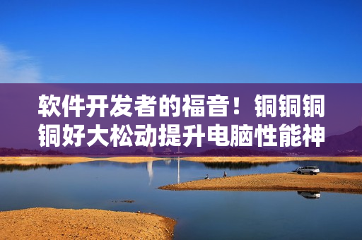软件开发者的福音！铜铜铜铜好大松动提升电脑性能神器