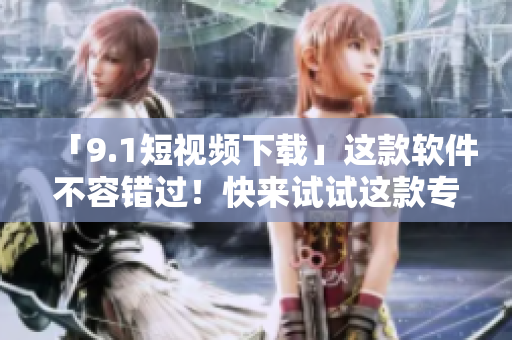 「9.1短视频下载」这款软件不容错过！快来试试这款专业的视频下载工具！
