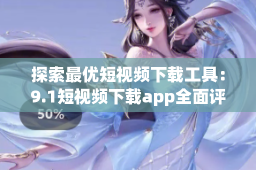 探索最优短视频下载工具：9.1短视频下载app全面评测