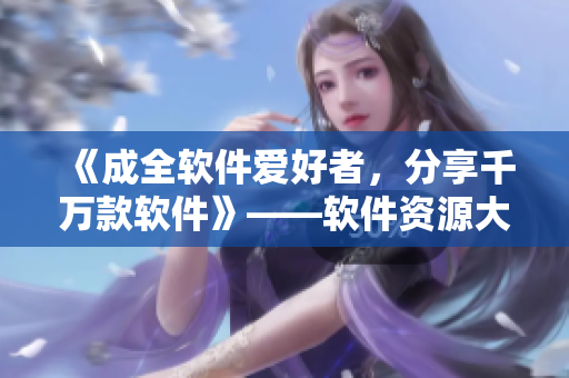 《成全软件爱好者，分享千万款软件》——软件资源大全，助力您的工作生活