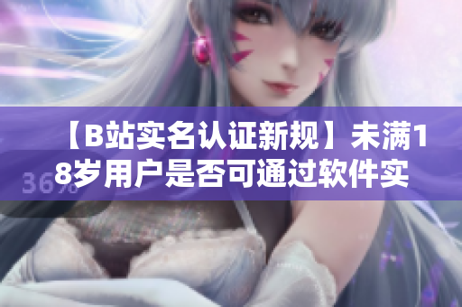 【B站实名认证新规】未满18岁用户是否可通过软件实名认证？需知这些!