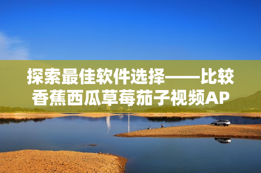 探索最佳软件选择——比较香蕉西瓜草莓茄子视频APP