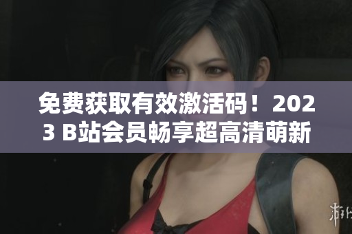 免费获取有效激活码！2023 B站会员畅享超高清萌新密技