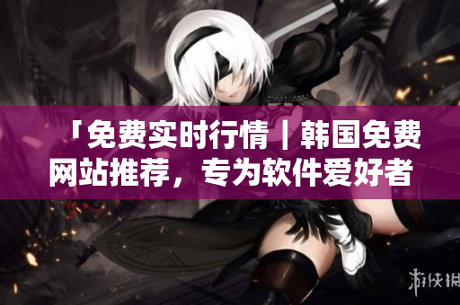 「免费实时行情｜韩国免费网站推荐，专为软件爱好者而设」